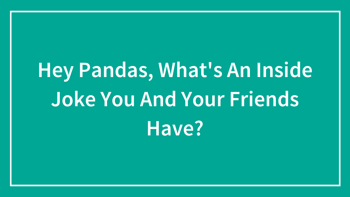Hey Pandas, What’s An Inside Joke You And Your Friends Have?