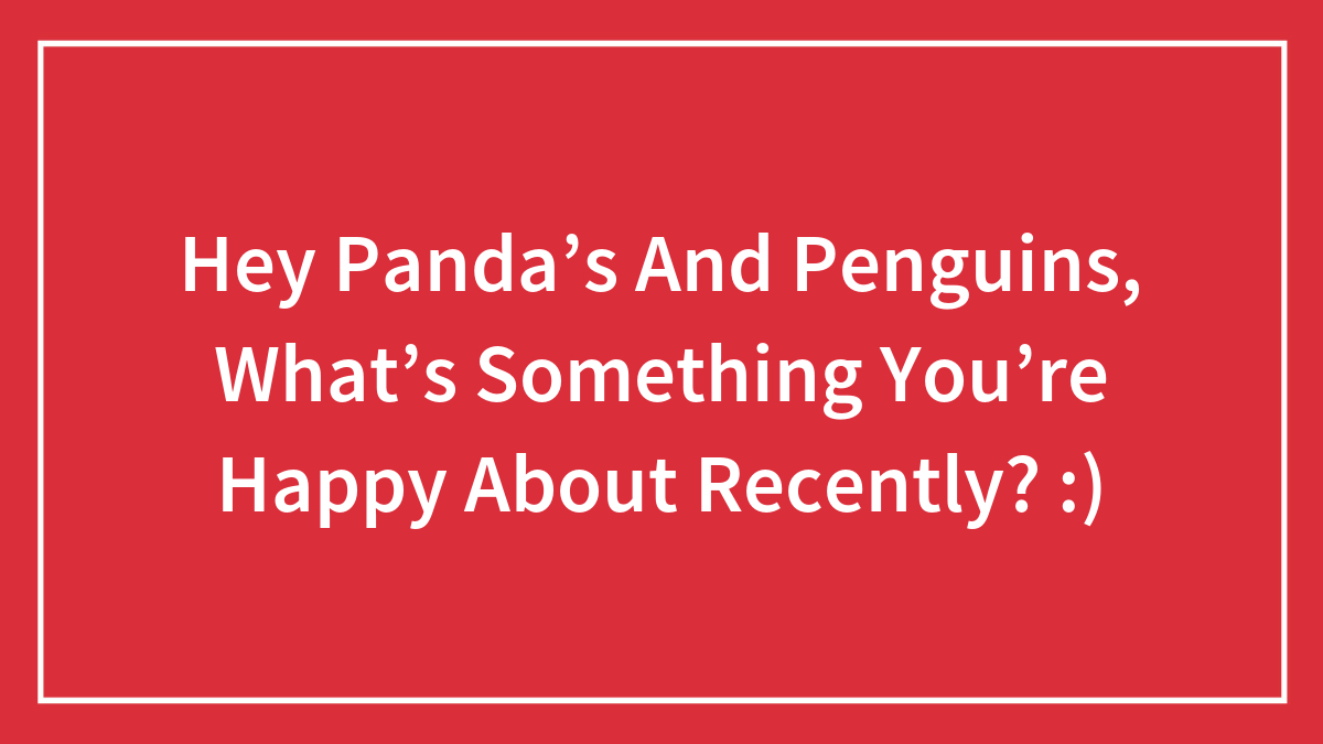 Hey Panda’s And Penguins, What’s Something You’re Happy About Recently? :)
