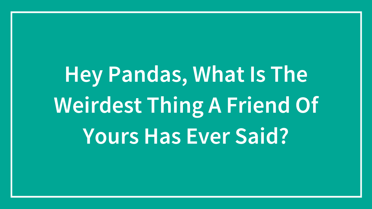 Hey Pandas, What Is The Weirdest Thing A Friend Of Yours Has Ever Said? (Closed)