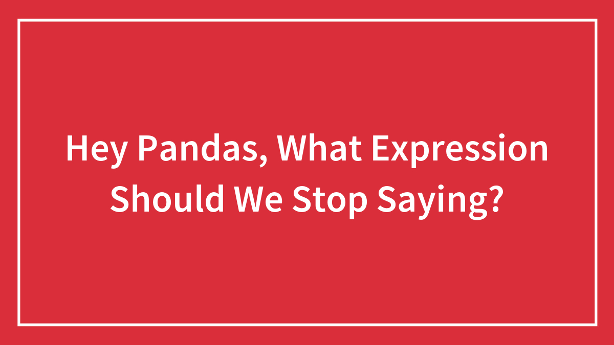 Hey Pandas, What Expression Should We Stop Saying? (Closed)