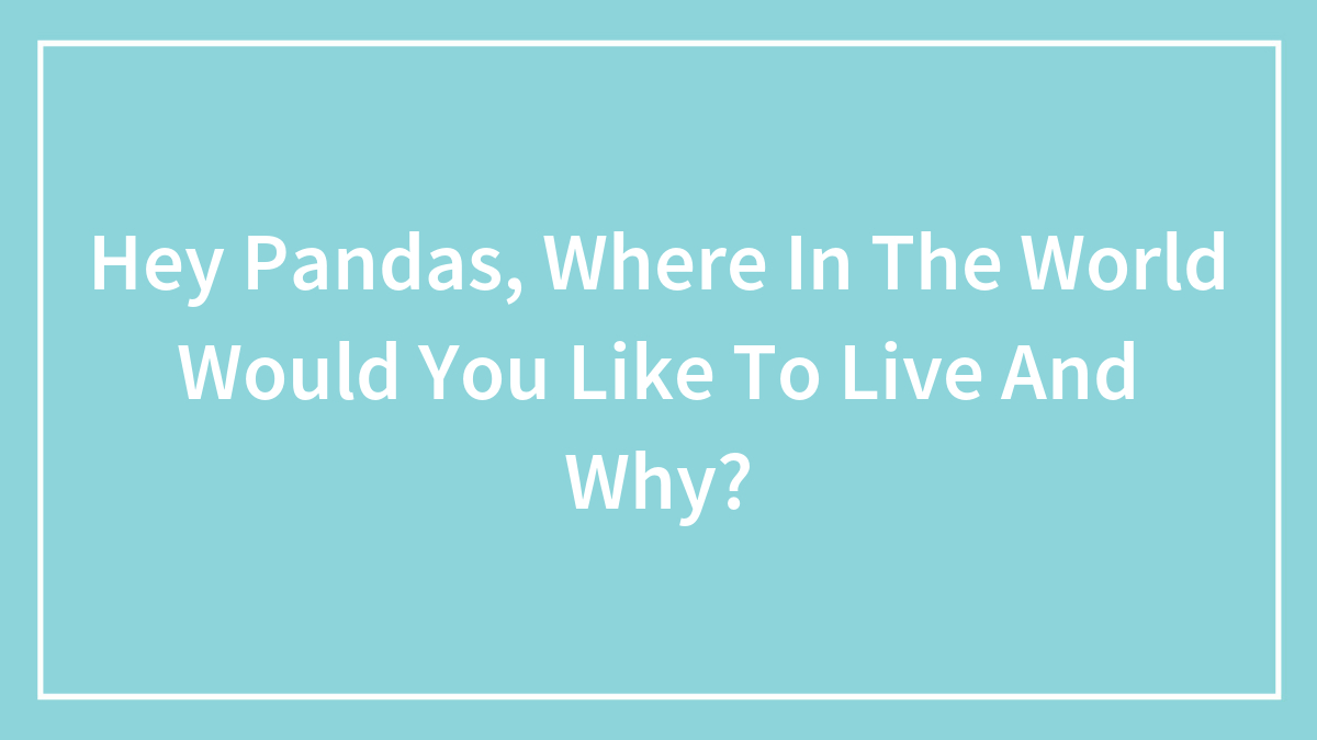 Hey Pandas, Where In The World Would You Like To Live And Why? (Closed)