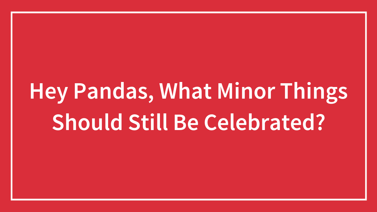 Hey Pandas, What Minor Things Should Still Be Celebrated? (Closed)