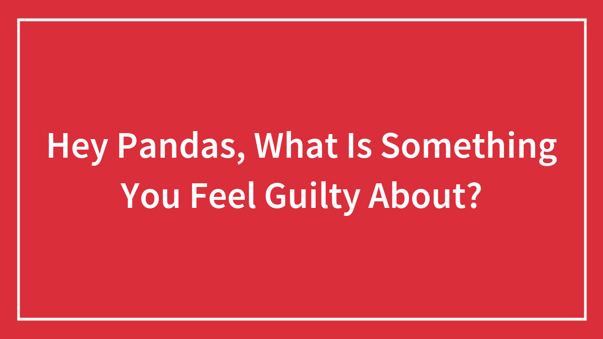Hey Pandas, What Is Something You Feel Guilty About? (Closed)