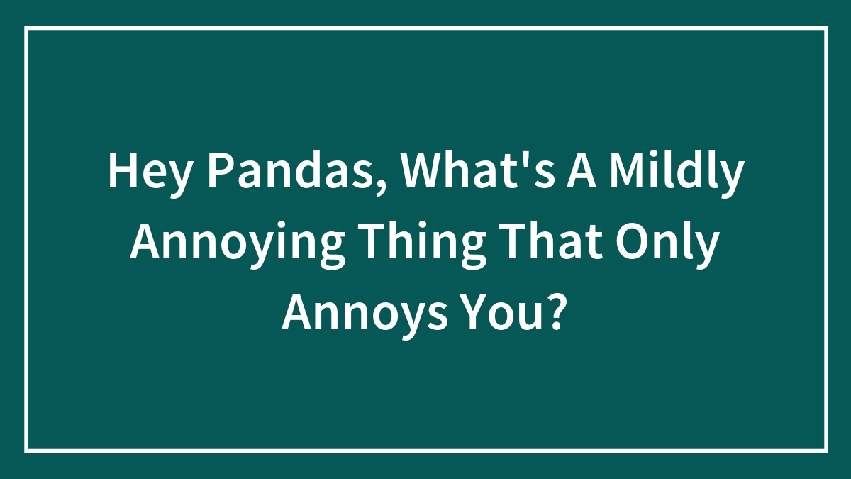 Hey Pandas, What’s A Mildly Annoying Thing That Only Annoys You? (Closed)