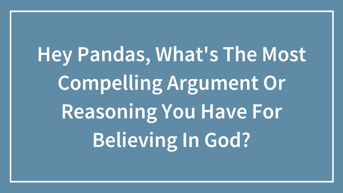 Hey Pandas, What’s The Most Compelling Argument Or Reasoning You Have For Believing In God? (Closed)