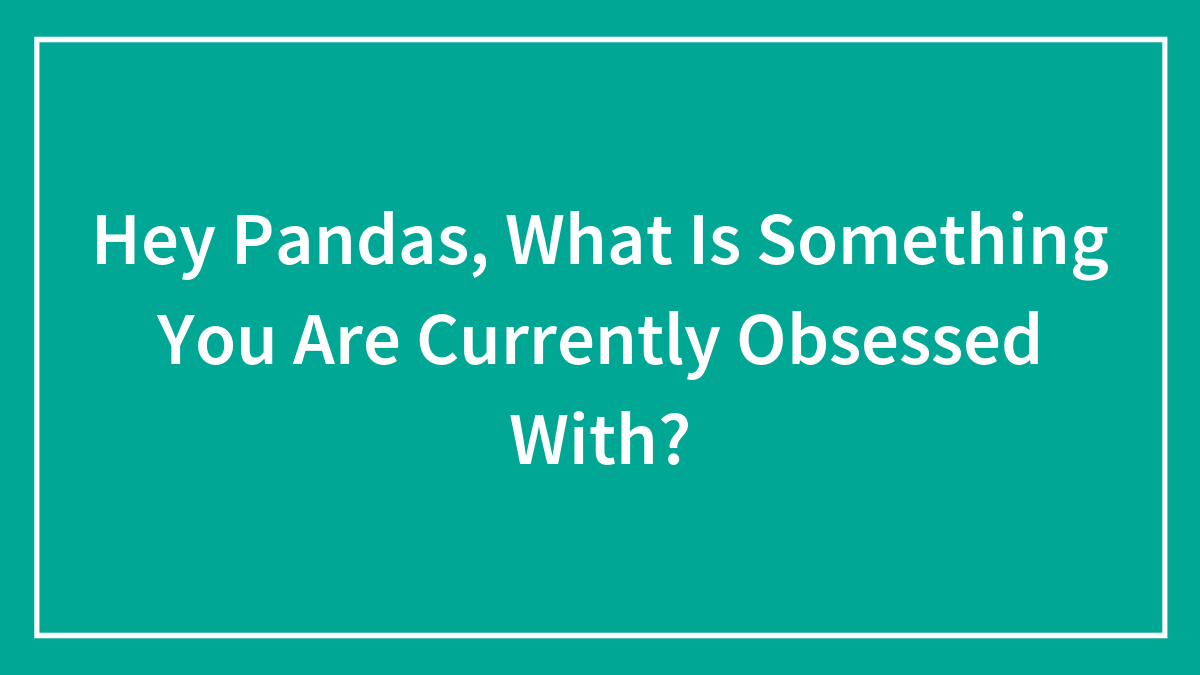 Hey Pandas, What Is Something You Are Currently Obsessed With? (Closed)