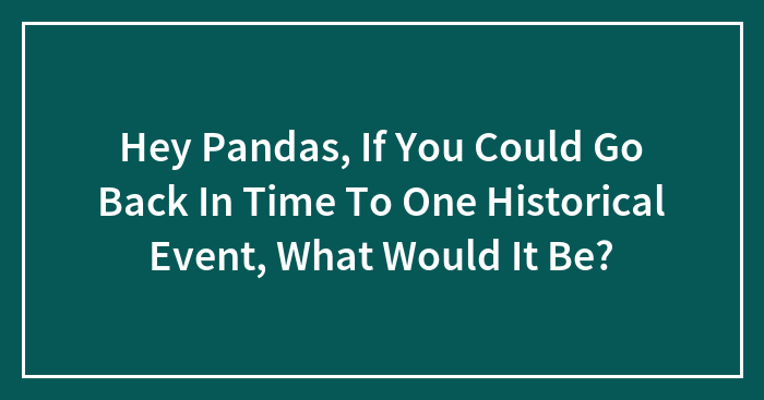 Hey Pandas, If You Could Go Back In Time To One Historical Event, What Would It Be? (Closed)