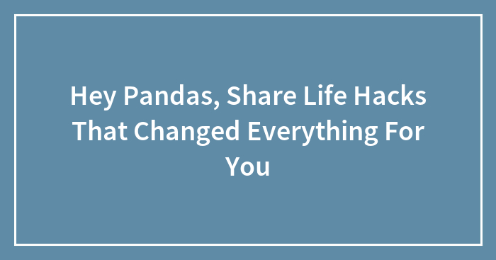 Hey Pandas, Share Life Hacks That Changed Everything For You (Closed)