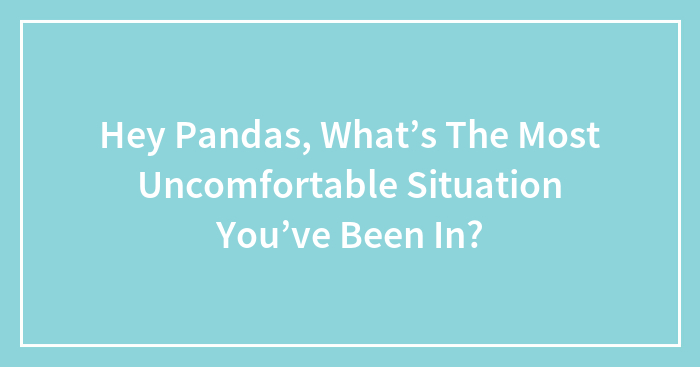 Hey Pandas, What’s The Most Uncomfortable Situation You’ve Been In? (Closed)