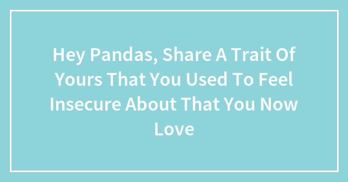 Hey Pandas, Share A Trait Of Yours That You Used To Feel Insecure About That You Now Love (Closed)