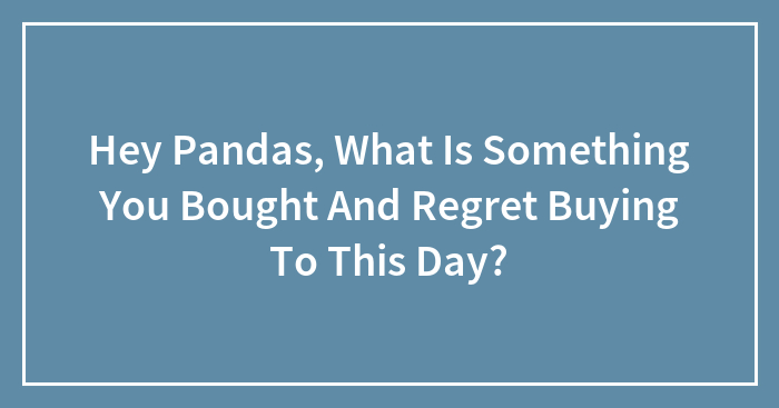 Hey Pandas, What Is Something You Bought And Regret Buying To This Day? (Closed)