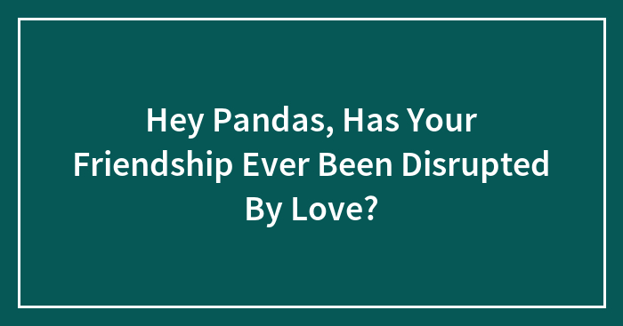 Hey Pandas, Has Your Friendship Ever Been Disrupted By Love? (Closed)