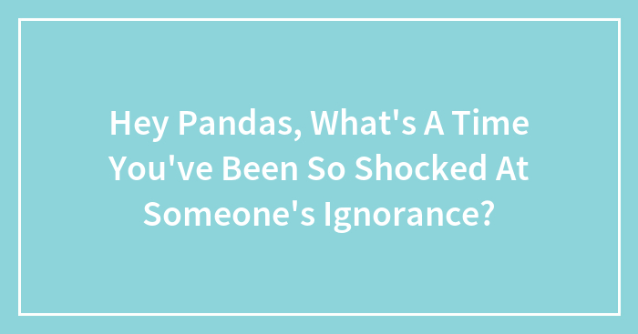 Hey Pandas, What’s A Time You’ve Been So Shocked At Someone’s Ignorance? (Closed)