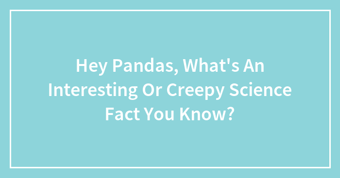 Hey Pandas, What’s An Interesting Or Creepy Science Fact You Know? (Closed)