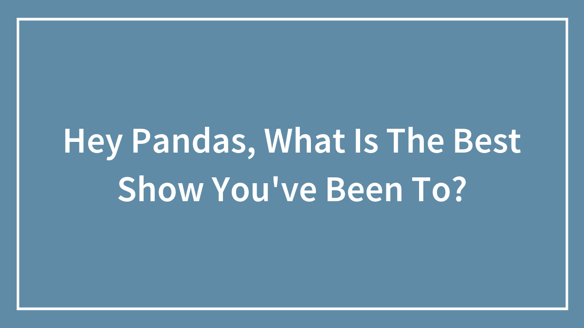Hey Pandas, What Is The Best Show You’ve Been To? (Closed)