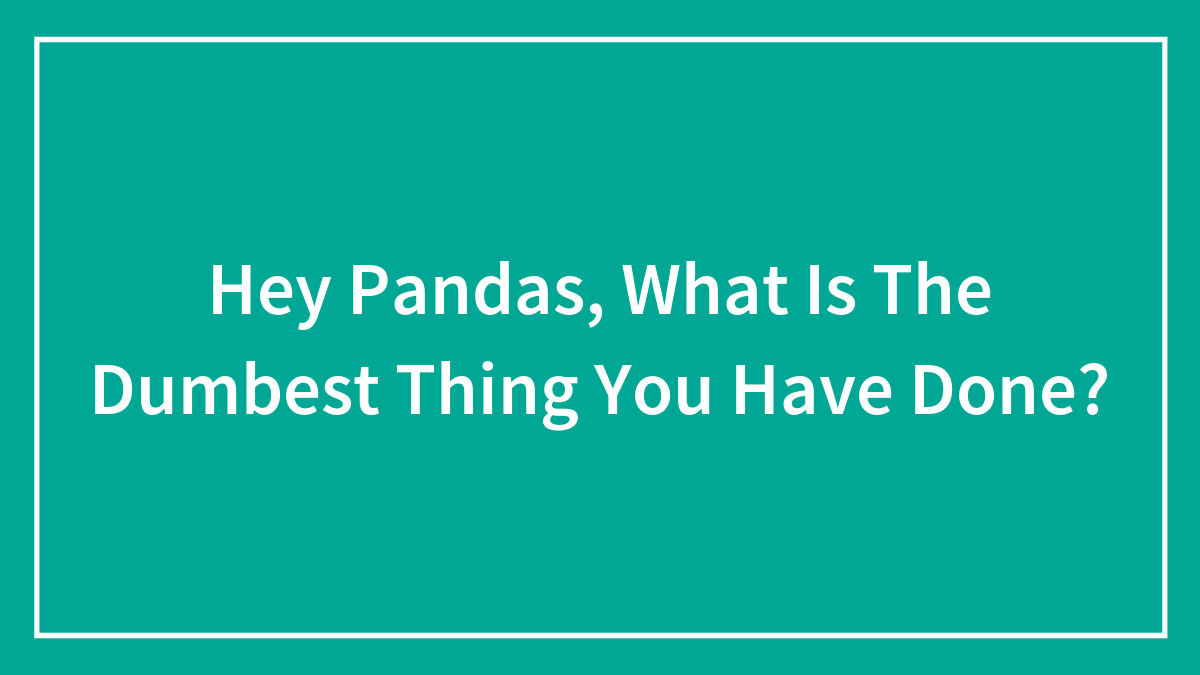 Hey Pandas, What Is The Dumbest Thing You Have Done? (Closed)