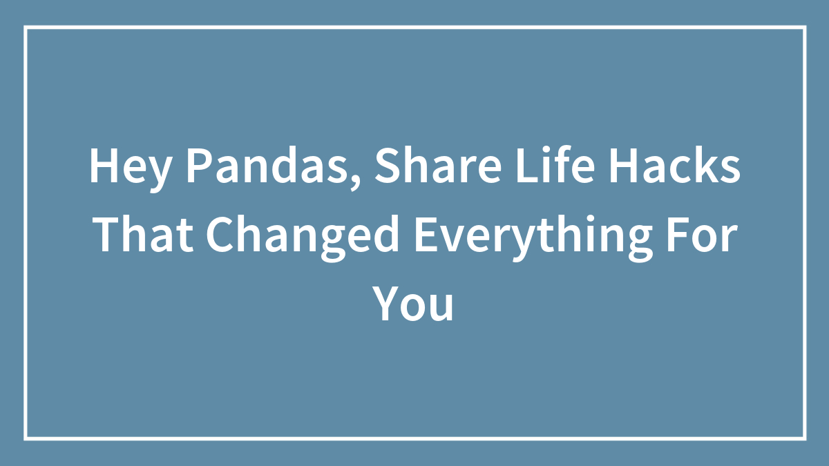 Hey Pandas, Share Life Hacks That Changed Everything For You (Closed)
