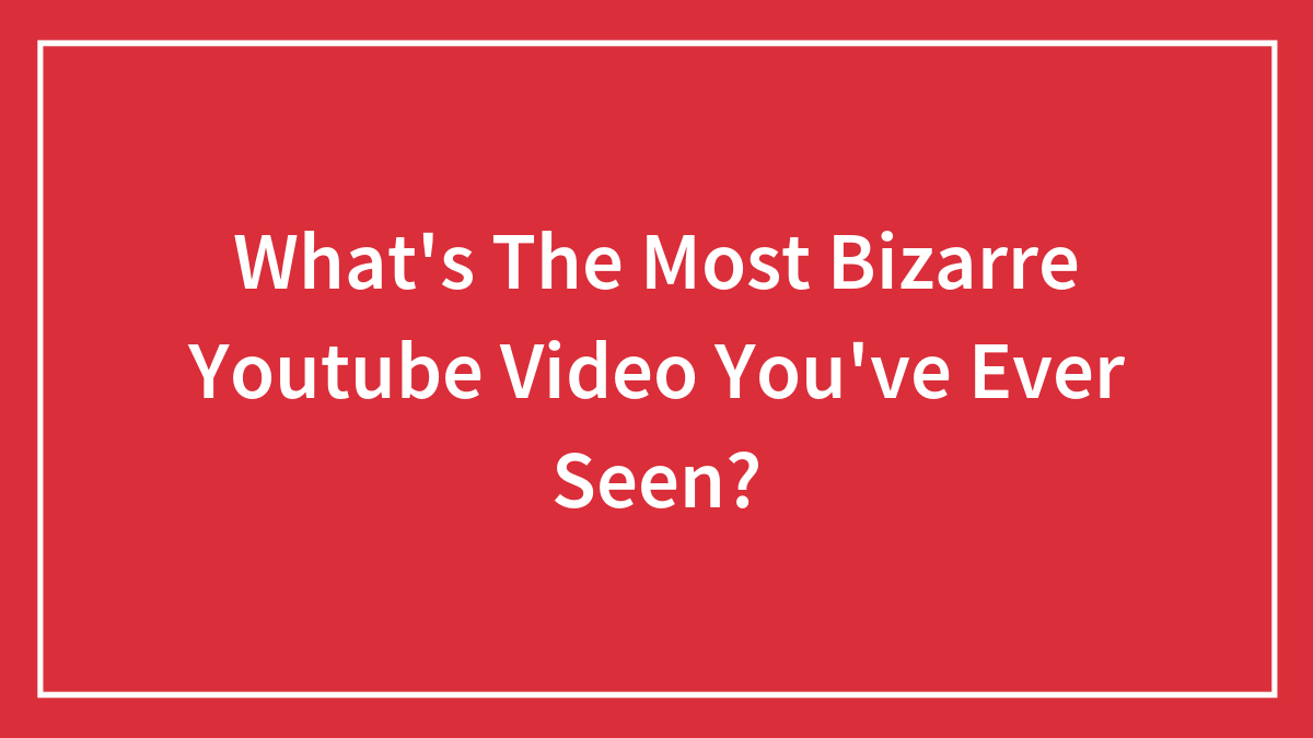 What’s The Most Bizarre Youtube Video You’ve Ever Seen?