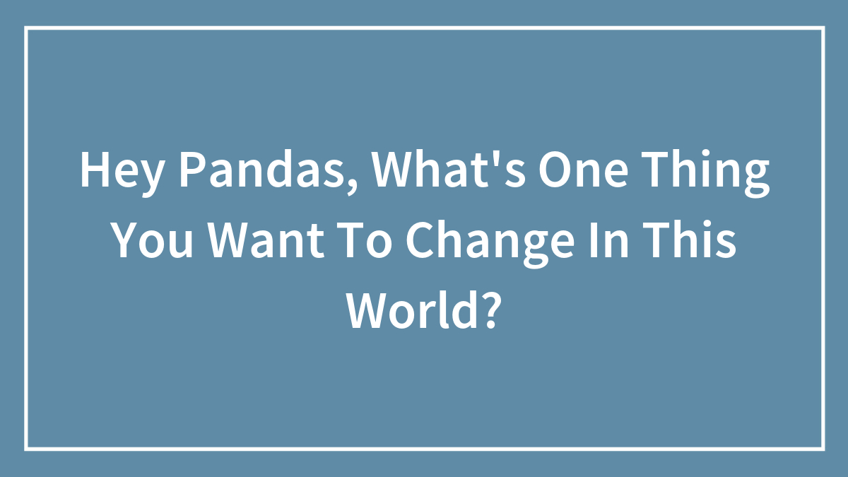 Hey Pandas, What’s One Thing You Want To Change In This World? (Closed)