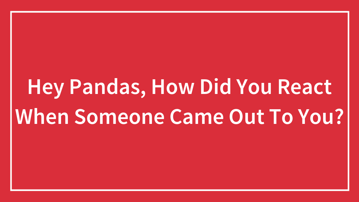 Hey Pandas, How Did You React When Someone Came Out To You? (Closed)
