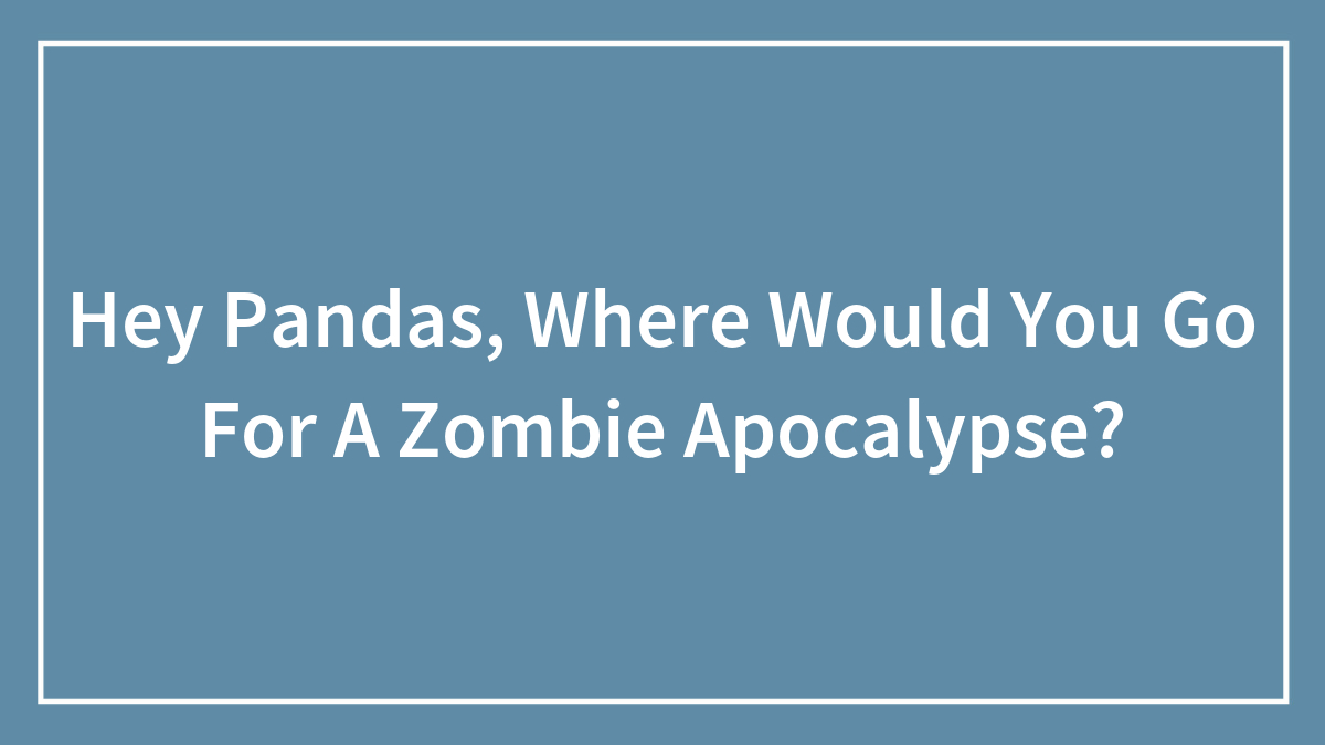 Hey Pandas, Where Would You Go For A Zombie Apocalypse?