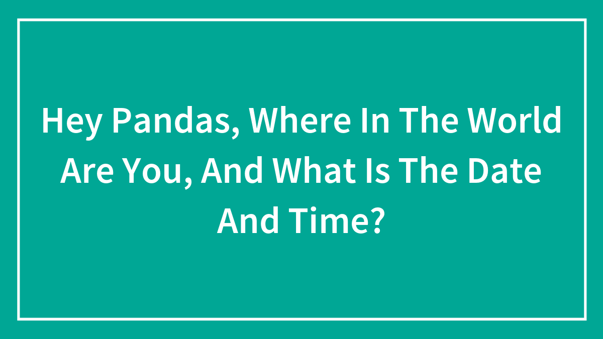 Hey Pandas, Where In The World Are You, And What Is The Date And Time?