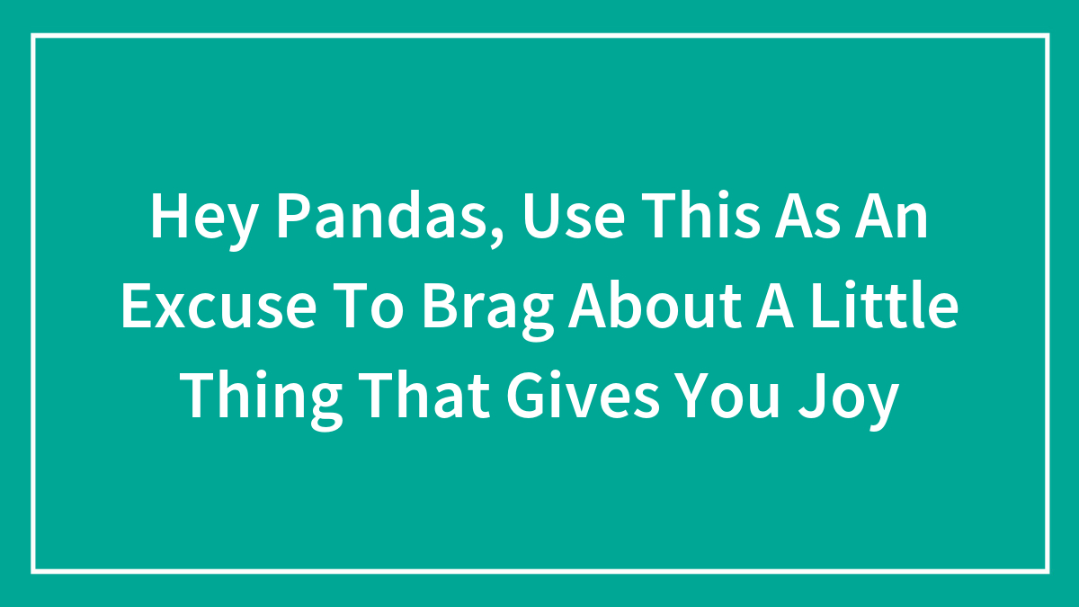 Hey Pandas, Use This As An Excuse To Brag About A Little Thing That Gives You Joy (Closed)