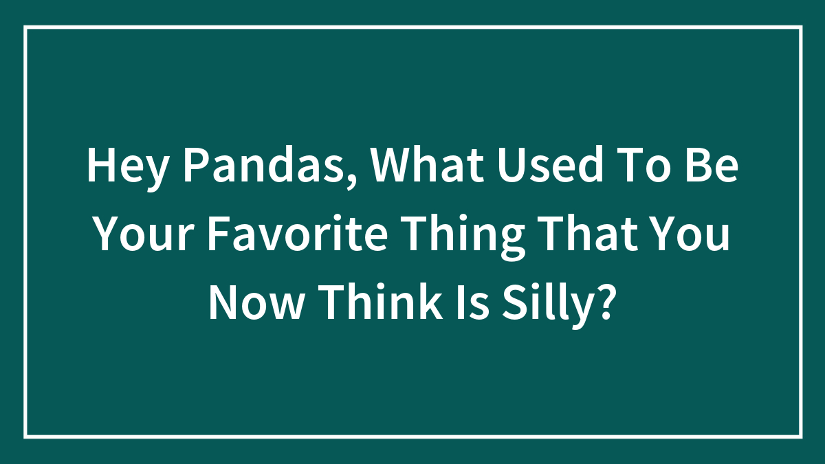 Hey Pandas, What Used To Be Your Favorite Thing That You Now Think Is Silly? (Closed)