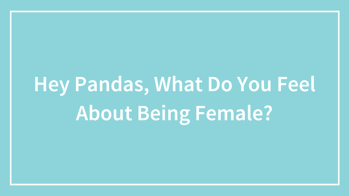 Hey Pandas, What Do You Feel About Being Female? (Closed)