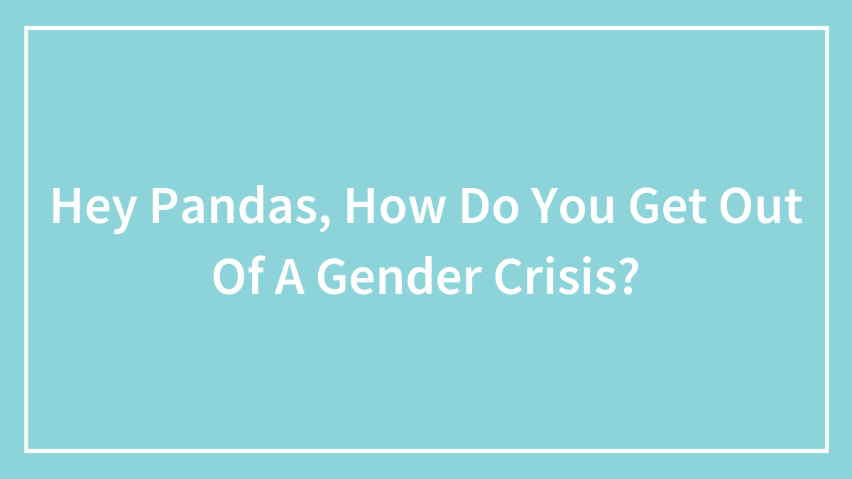 Hey Pandas, How Do You Get Out Of A Gender Crisis? (Closed)