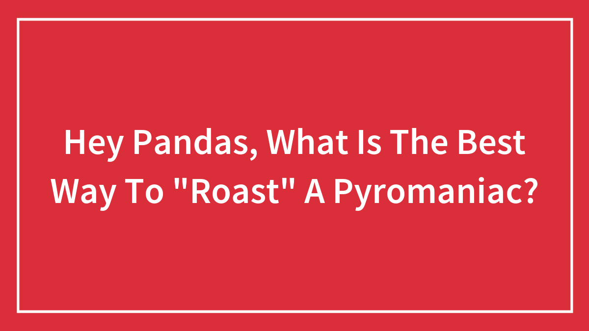 Hey Pandas, What Is The Best Way To “Roast” A Pyromaniac?