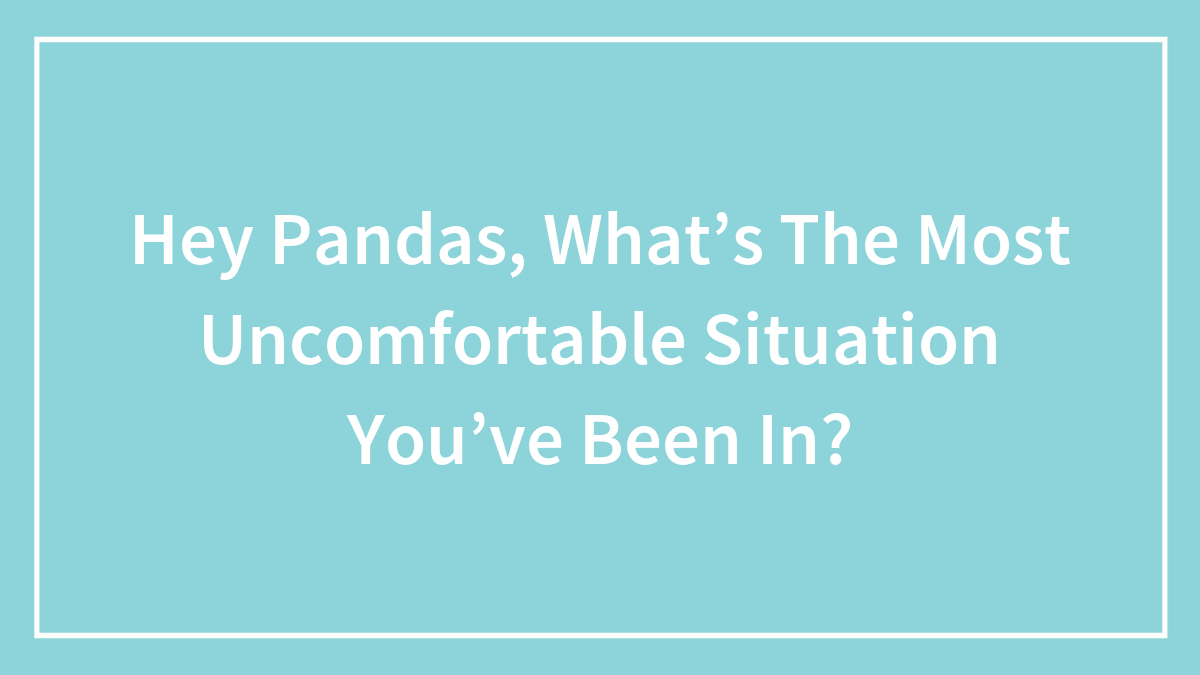 Hey Pandas, What’s The Most Uncomfortable Situation You’ve Been In? (Closed)
