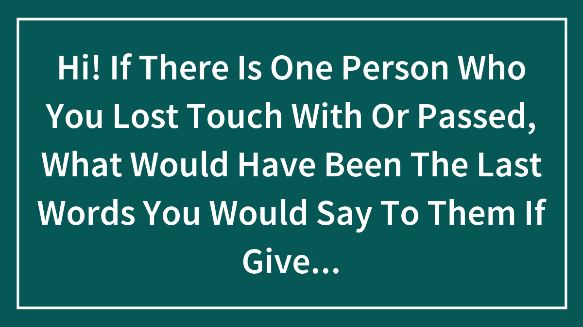 Hi! If There Is One Person Who You Lost Touch With Or Passed, What Would Have Been The Last Words You Would Say To Them If Given The Chance