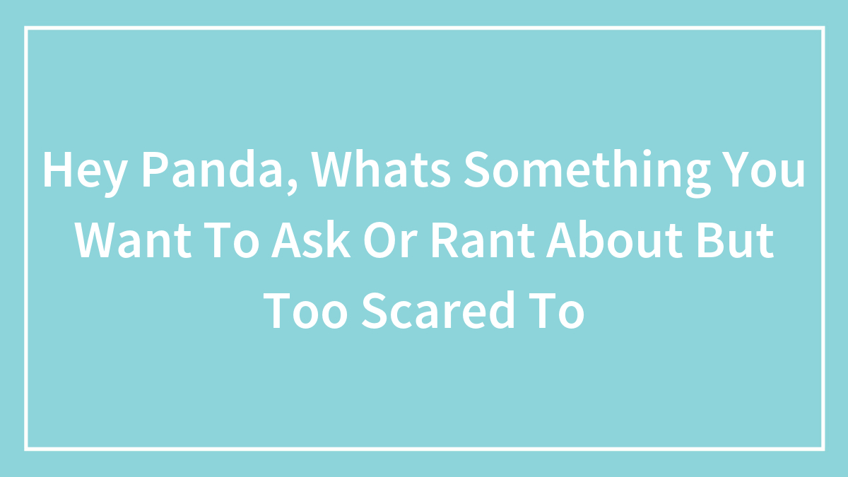 Hey Panda, Whats Something You Want To Ask Or Rant About But Too Scared To