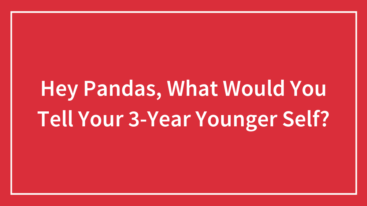 Hey Pandas, What Would You Tell Your 3-Year Younger Self? (Closed)