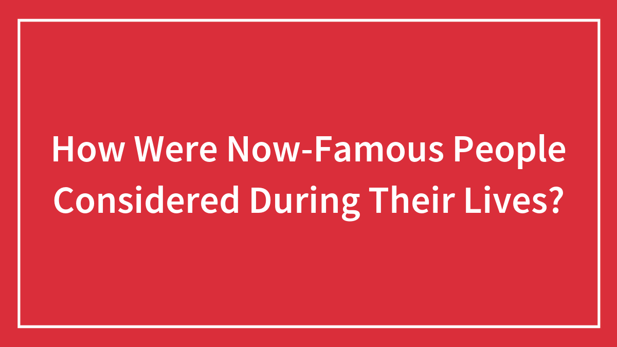How Were Now-Famous People Considered During Their Lives?