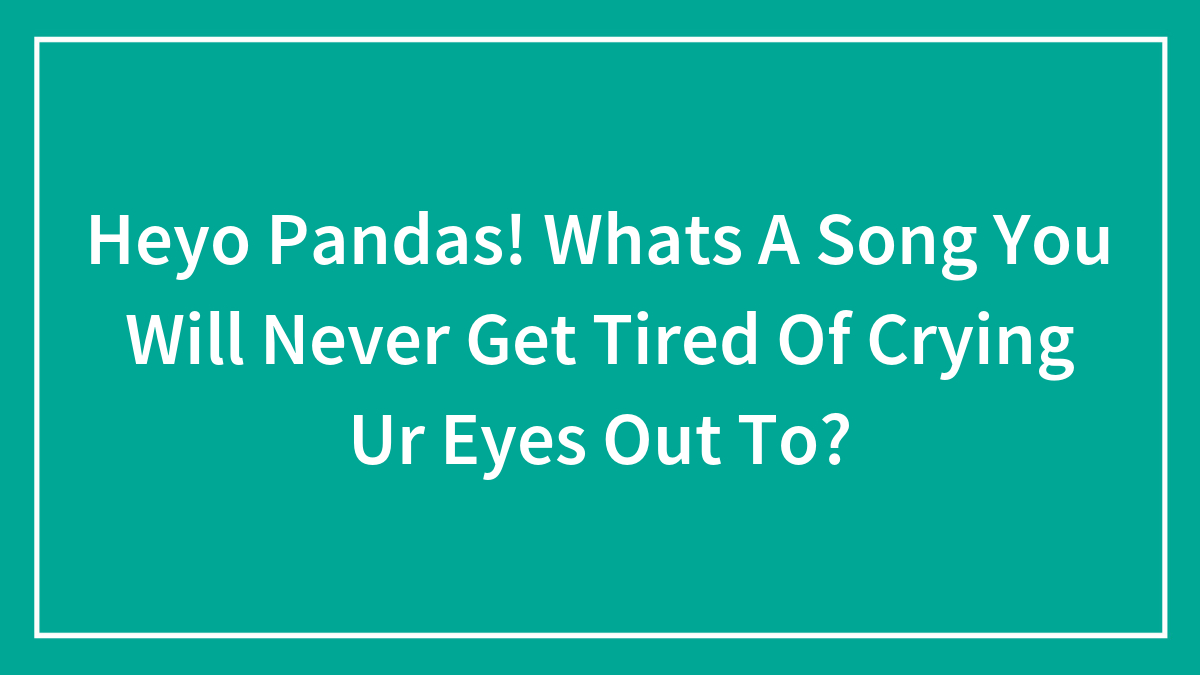 Heyo Pandas! Whats A Song You Will Never Get Tired Of Crying Ur Eyes Out To?