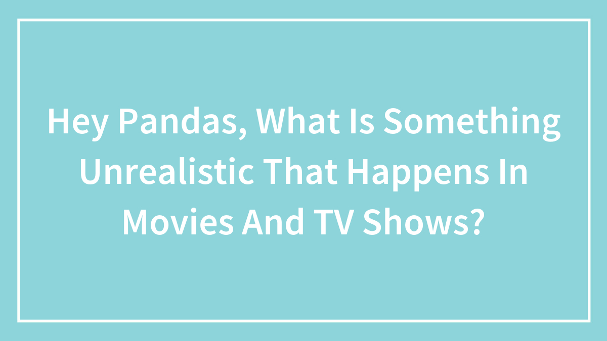 Hey Pandas, What Is Something Unrealistic That Happens In Movies And TV Shows? (Closed)