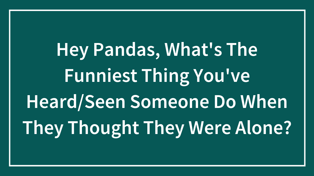 Hey Pandas, What’s The Funniest Thing You’ve Heard/Seen Someone Do When They Thought They Were Alone?