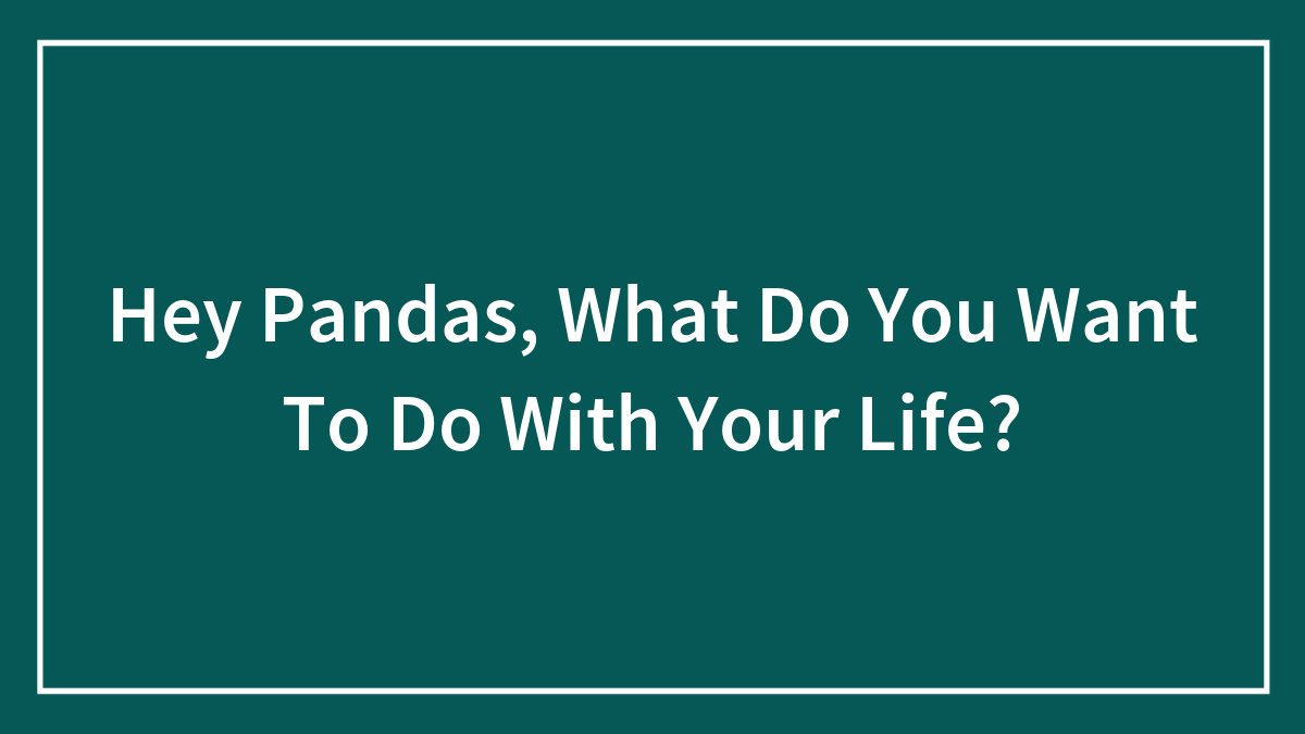 Hey Pandas, What Do You Want To Do With Your Life? (Closed)