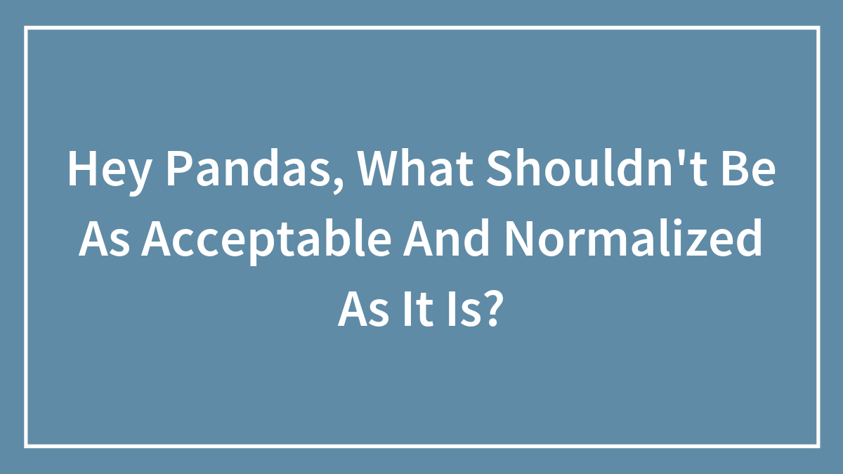 Hey Pandas, What Shouldn’t Be As Acceptable And Normalized As It Is? (Closed)