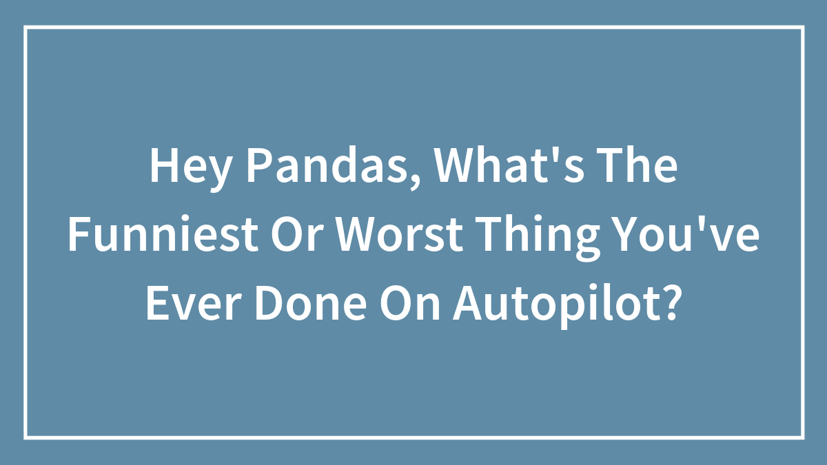 Hey Pandas, What’s The Funniest Or Worst Thing You’ve Ever Done On Autopilot? (Closed)
