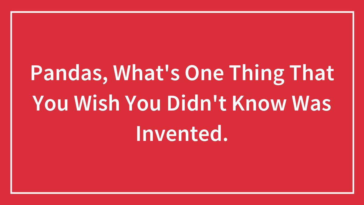 Pandas, What’s One Thing That You Wish You Didn’t Know Was Invented.