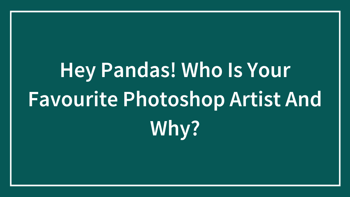 Hey Pandas! Who Is Your Favourite Photoshop Artist And Why?