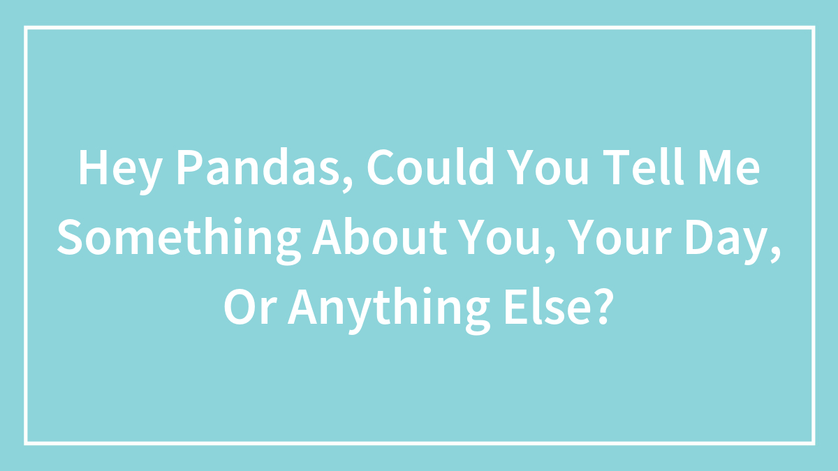 Hey Pandas, Could You Tell Me Something About You, Your Day, Or Anything Else?