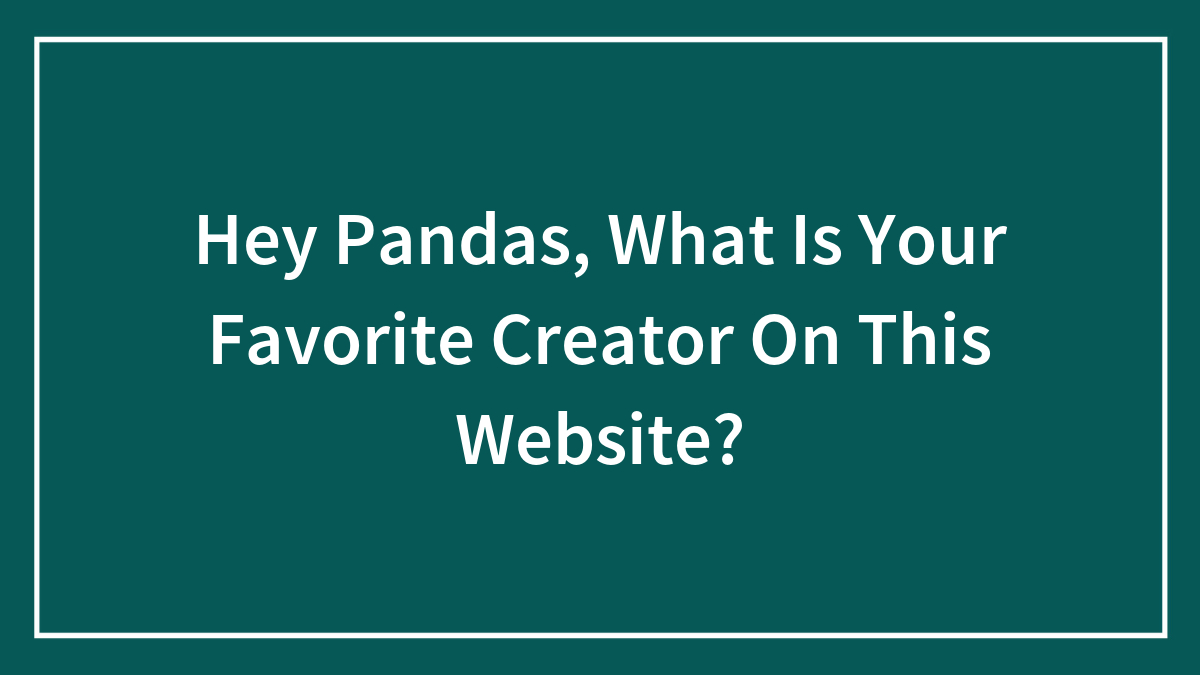 Hey Pandas, What Is Your Favorite Creator On This Website?