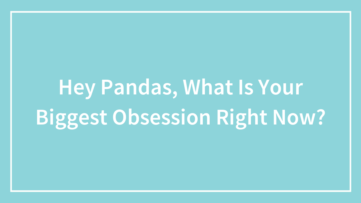 Hey Pandas, What Is Your Biggest Obsession Right Now? (Closed)