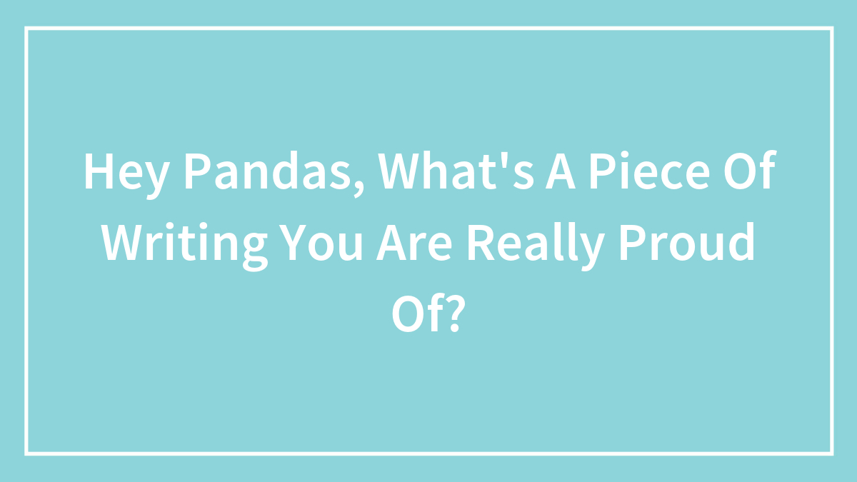 Hey Pandas, What’s A Piece Of Writing You Are Really Proud Of? (Closed)