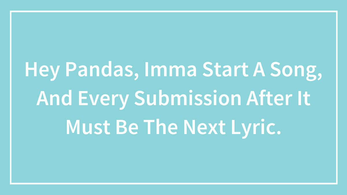 Hey Pandas, Imma Start A Song, And Every Submission After It Must Be The Next Lyric.
