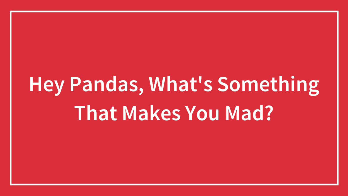 Hey Pandas, What’s Something That Makes You Mad? (Closed)
